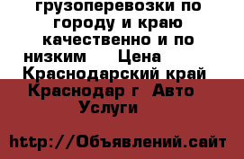 грузоперевозки по городу и краю,качественно и по низким , › Цена ­ 500 - Краснодарский край, Краснодар г. Авто » Услуги   